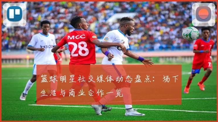 篮球明星社交媒体动态盘点：场下生活与商业合作一览