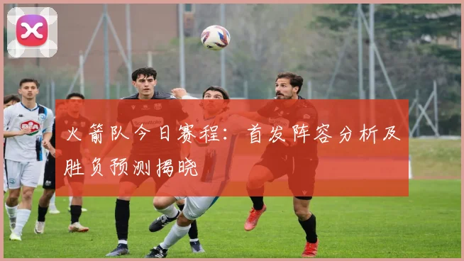 火箭队今日赛程：首发阵容分析及胜负预测揭晓