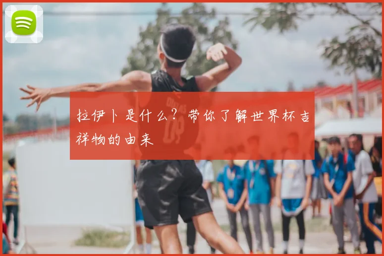 拉伊卜是什么？带你了解世界杯吉祥物的由来