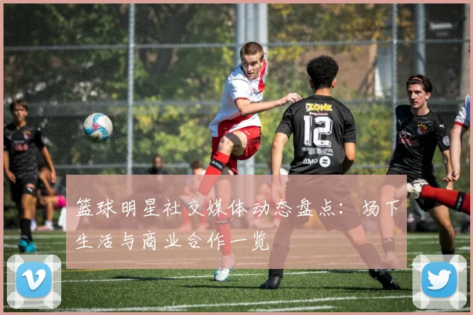 篮球明星社交媒体动态盘点：场下生活与商业合作一览