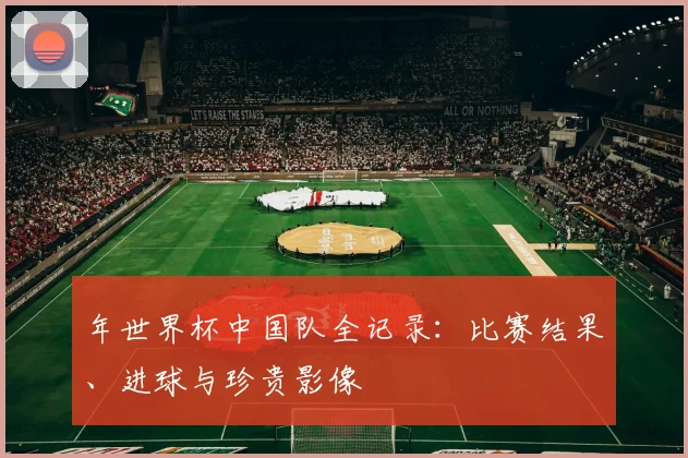 年世界杯中国队全记录:比赛结果、进球与珍贵影像